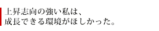 上昇志向の強い私は、成長できる環境がほしかった。