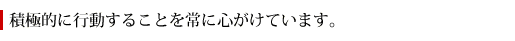 積極的に行動することを常に心がけています。