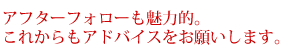 アフターフォローも魅力的。これからもアドバイスをお願いします。